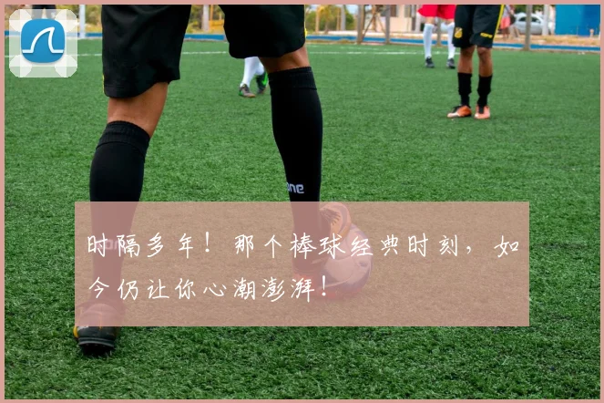 时隔多年！那个棒球经典时刻，如今仍让你心潮澎湃！