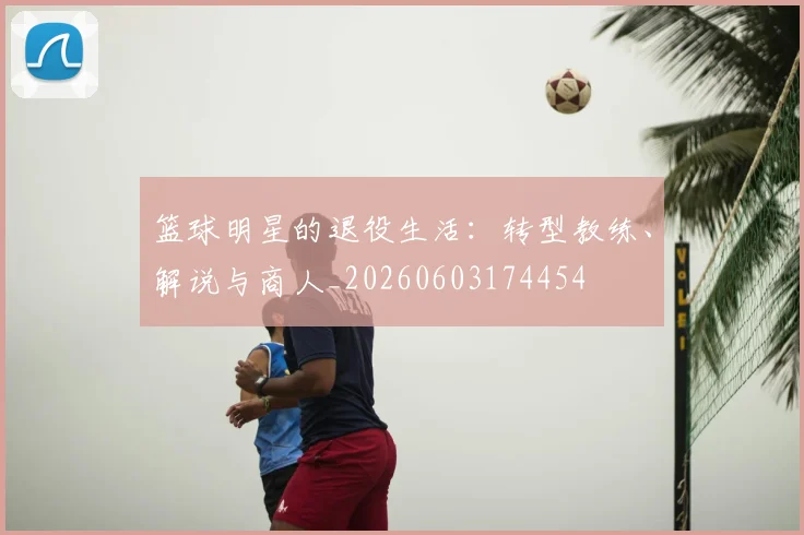 篮球明星的退役生活：转型教练、解说与商人_20260603174454