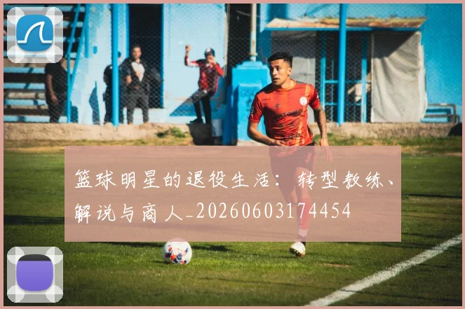 篮球明星的退役生活:转型教练、解说与商人_20260603174454