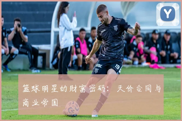 篮球明星的财富密码:天价合同与商业帝国