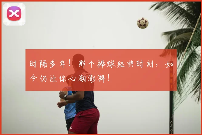 时隔多年！那个棒球经典时刻，如今仍让你心潮澎湃！