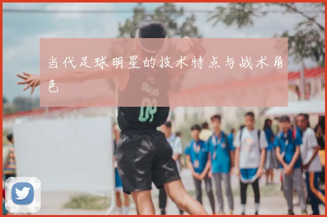 当代足球明星的技术特点与战术角色