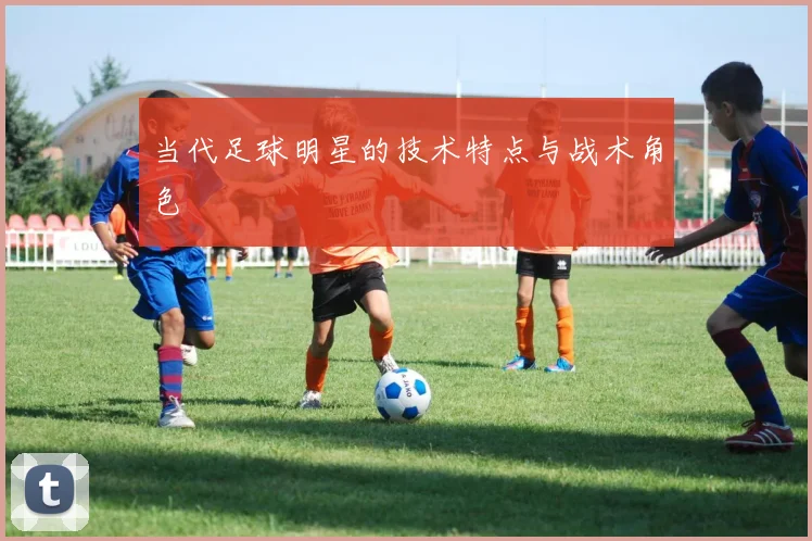 当代足球明星的技术特点与战术角色